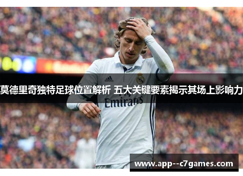 莫德里奇独特足球位置解析 五大关键要素揭示其场上影响力